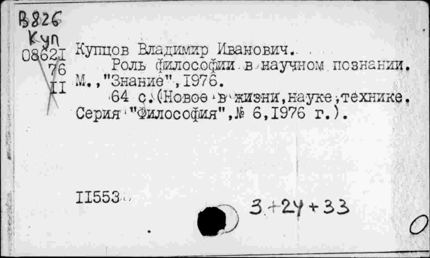 ﻿
Купцов Владимир Иванович.. .
Роль философии,в-научном познании М. /’Знание" ,1976.
‘64 с;(Новое *В'жизни,науке■,технике Серия-"Философия”,# 6,1976 г.).
11553-
З4 2.у + З3